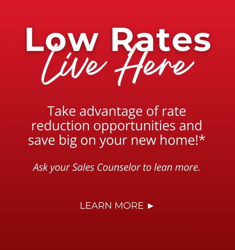 Low Rates Live Here. Take advantage of rate reduction opportunities and save big on your new home!* Ask your Sales Counselor to learn more. Click to learn more.